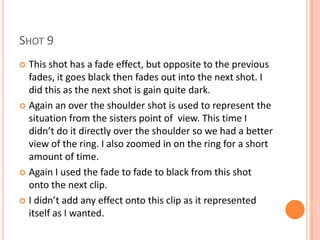 SHOT 9
 This shot has a fade effect, but opposite to the previous
  fades, it goes black then fades out into the next shot. I
  did this as the next shot is gain quite dark.
 Again an over the shoulder shot is used to represent the
  situation from the sisters point of view. This time I
  didn’t do it directly over the shoulder so we had a better
  view of the ring. I also zoomed in on the ring for a short
  amount of time.
 Again I used the fade to fade to black from this shot
  onto the next clip.
 I didn’t add any effect onto this clip as it represented
  itself as I wanted.
 
