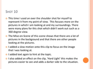 SHOT 10
   This time I used an over the shoulder shot for myself to
    represent it from my point of view. This focuses more on the
    pictures in which I am looking at and my surroundings. There
    were many plans for this shot which didn’t work out such as a
    360 degree view.
   The Mise-en-Scene of this scene shows that there are a lot of
    pictures in the background and that there are other people
    looking at the pictures.
   I added a slow motion onto this clip to focus on the image
    that I was looking at.
   I added text again to hint at the topic.
   I also added an effect on the clip, ‘Hard Light’ this makes the
    pictures easier to see and adds a darker side to the situation.
 