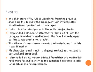 SHOT 11
   This shot starts of by ‘Cross Dissolving’ from the previous
    shot, I did this to show the cross over from my characters
    emotion in comparison with the images.
   I added text to this clip also to hint at the subject topic.
   I also added a ‘Romantic’ effect to the shot as it blurred the
    background and remained focus on the face. I wore hooped
    earring to represent my character.
   The Mise-en-Scene also represents the family home in which
    it was filmed in.
   My character remains not making eye contact as the scene is
    personal and emotional.
   I also added a slow motion effect, I found that this made clips
    have more feeling to them as the audience have time to take
    in the situation and expressions.
 