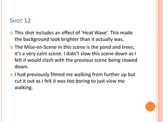 SHOT 12
 This shot includes an effect of ‘Heat Wave’. This made
  the background look brighter than it actually was.
 The Mise-en-Scene in this scene is the pond and trees,
  it’s a very calm scene. I didn’t slow this scene down as I
  felt it would clash with the previous scene being slowed
  down.
 I had previously filmed me walking from further up but
  cut it out as I felt it was too boring to just view me
  walking.
 