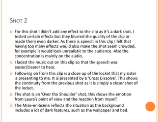 SHOT 2
   For this shot I didn’t add any effect to the clip as it’s a dark shot. I
    tested certain effects but they blurred the quality of the clip or
    made them even darker. As there is speech in this clip I felt that
    having too many effects would also make the shot seem crowded,
    for example it would look unrealistic to the audience. Also the
    concentration is mainly on the audio.
   I faded the music out on this clip so that the speech was
    easier/clearer to hear.
   Following on from this clip is a close up of the locket that my sister
    is presenting to me. It is presented by a ‘Cross Dissolve’. This shows
    the continuity from the previous shot as it is simply a closer shot of
    the locket.
   The shot is an ‘Over the Shoulder’ shot, this shows the emotion
    from Laura’s point of view and the reaction from myself.
   The Mise-en-Scene reflects the situation as the background
    includes a lot of dark features, such as the wallpaper and bed.
 