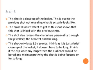 SHOT 3
 This shot is a close up of the locket. This is due to the
  previous shot not revealing what it actually looks like.
 The cross Dissolve effect to get to this shot shows that
  this shot is linked with the previous shot.
 The shot also reveals the characters personality through
  the jewellery, the bracelet and the ring.
 This shot only lasts 1.3 seconds, I think as it is just a brief
  close up of the locket, it doesn’t have to be long. I think
  if the clip were any longer then the audience would be
  bored and misinterpret why the shot is being focused on
  for so long.
 