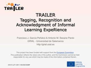 TRAILER
Tagging, Recognition and
Acknowledgment of Informal
Learning ExpeRience
This project has been funded with support from the European Commision!
This publication reﬂects the views only of the author, and the Commision cannot be held
responsible for any use which may be made of the information contained therein.!
519141-LLP-1-2011-1-ES-KA3-KA3MP !
Francisco J. García Peñalvo & Antonio M. Seoane Pardo!
GRIAL - Universidad de Salamanca!
http://grial.usal.es!
!
 
