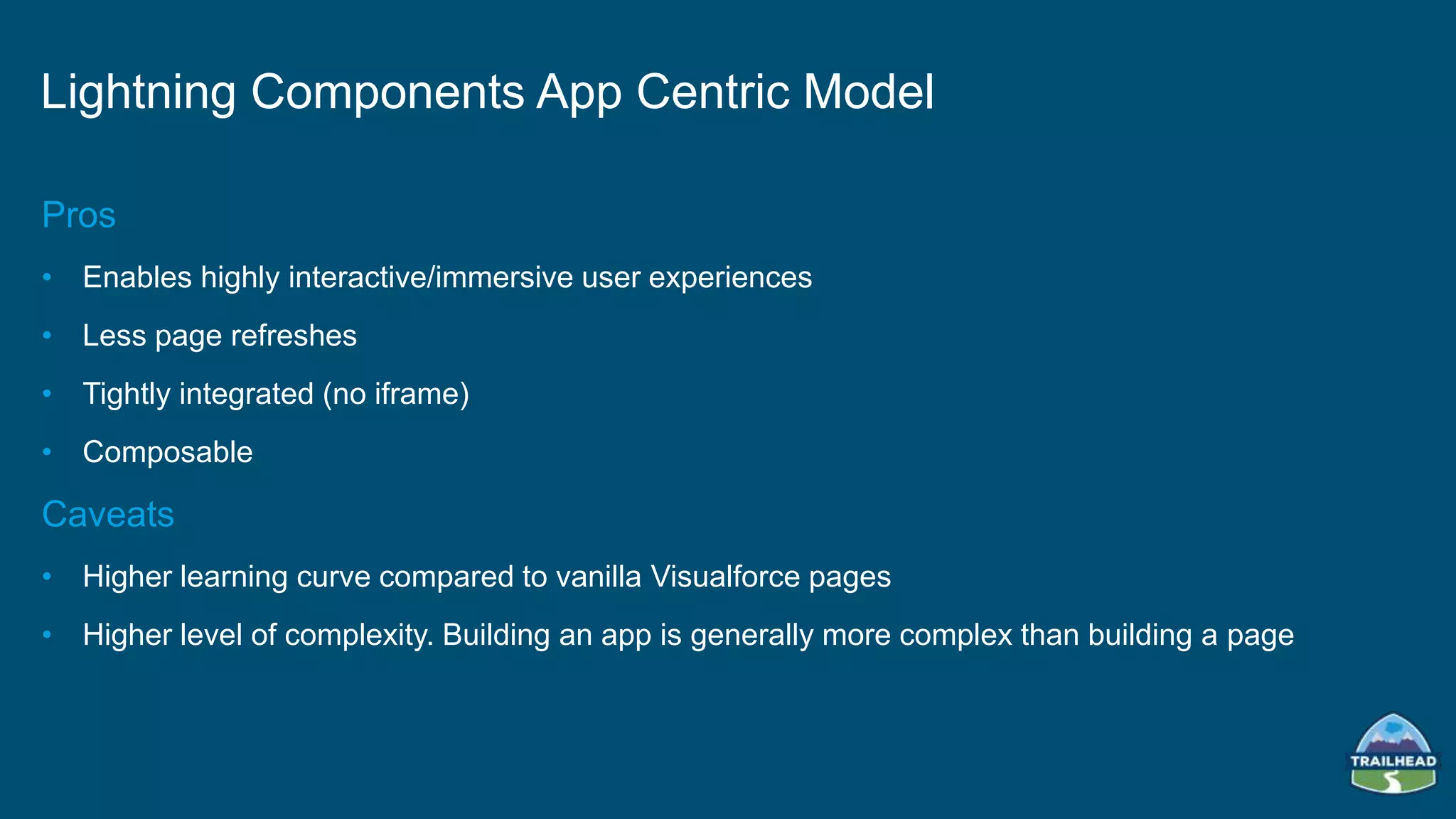 Pros
• Enables highly interactive/immersive user experiences
• Less page refreshes
• Tightly integrated (no iframe)
• Composable
Caveats
• Higher learning curve compared to vanilla Visualforce pages
• Higher level of complexity. Building an app is generally more complex than building a page
Lightning Components App Centric Model
 