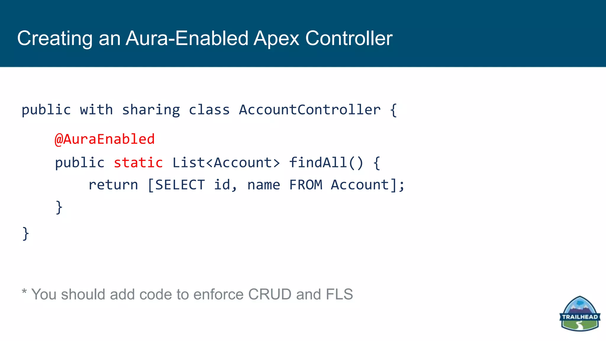 Creating an Aura-Enabled Apex Controller
public with sharing class AccountController {
@AuraEnabled
public static List<Account> findAll() {
return [SELECT id, name FROM Account];
}
}
* You should add code to enforce CRUD and FLS
 