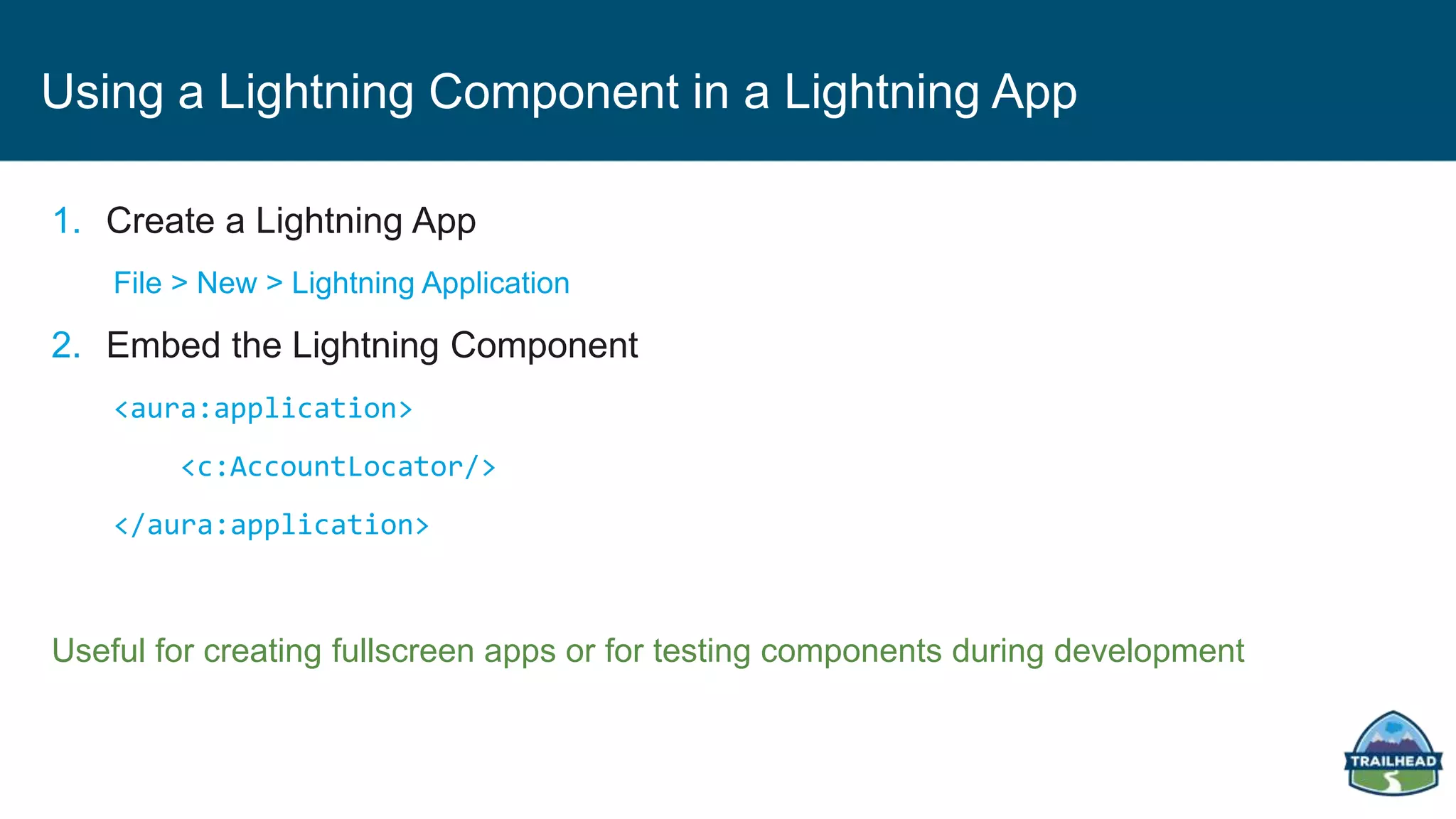 Using a Lightning Component in a Lightning App
1. Create a Lightning App
File > New > Lightning Application
2. Embed the Lightning Component
<aura:application>
<c:AccountLocator/>
</aura:application>
Useful for creating fullscreen apps or for testing components during development
 