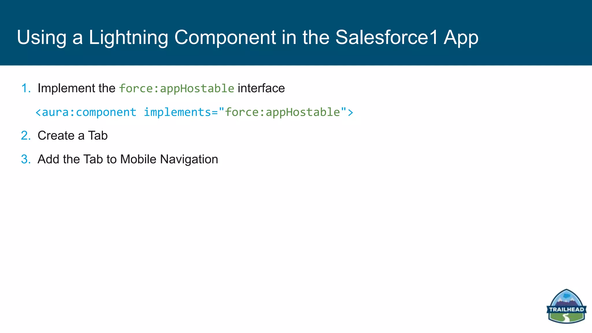 Using a Lightning Component in the Salesforce1 App
1. Implement the force:appHostable interface
<aura:component implements="force:appHostable">
2. Create a Tab
3. Add the Tab to Mobile Navigation
 