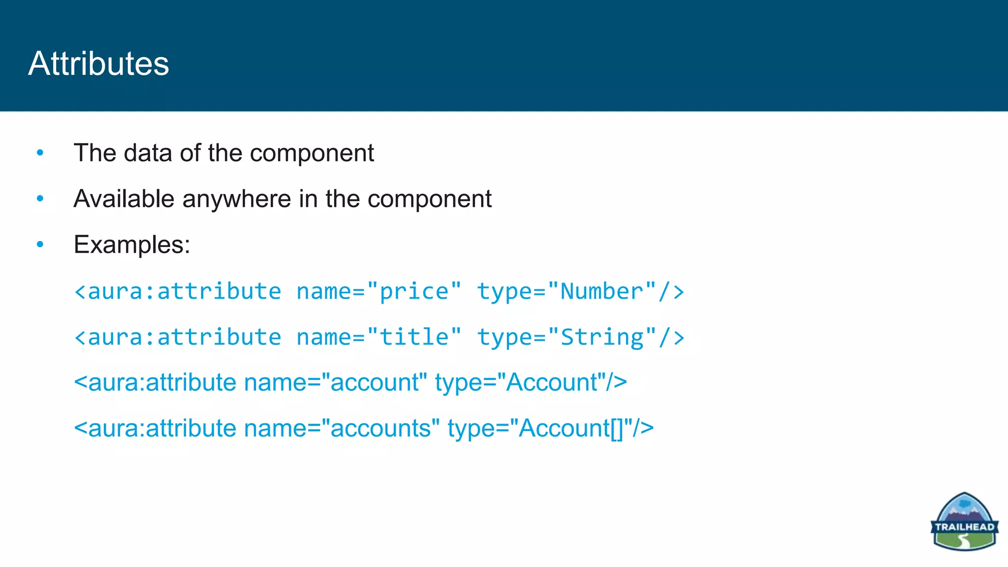 Attributes
• The data of the component
• Available anywhere in the component
• Examples:
<aura:attribute name="price" type="Number"/>
<aura:attribute name="title" type="String"/>
<aura:attribute name="account" type="Account"/>
<aura:attribute name="accounts" type="Account[]"/>
 