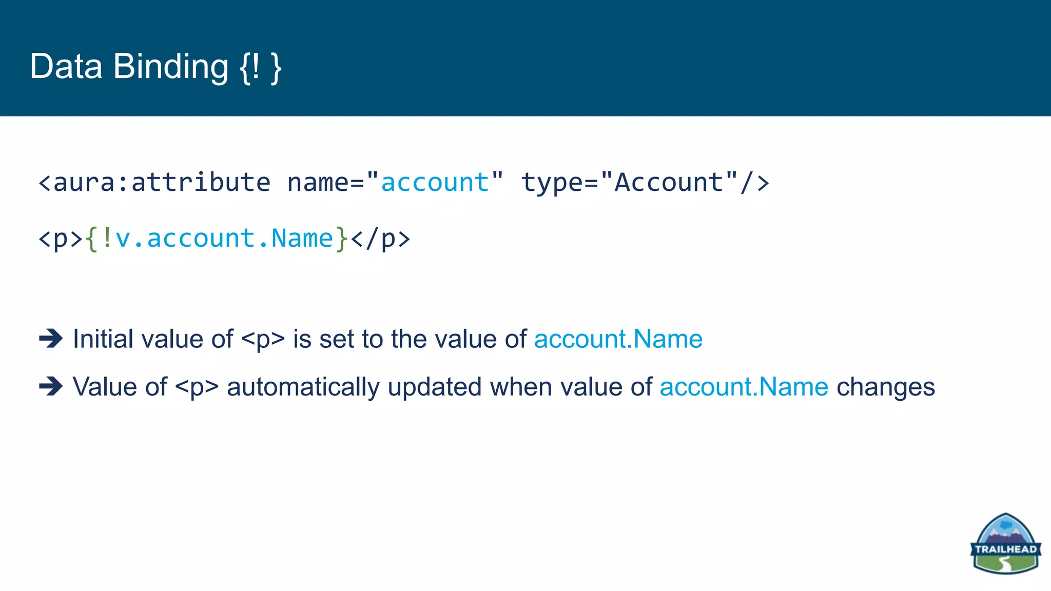 Data Binding {! }
<aura:attribute name="account" type="Account"/>
<p>{!v.account.Name}</p>
 Initial value of <p> is set to the value of account.Name
 Value of <p> automatically updated when value of account.Name changes
 