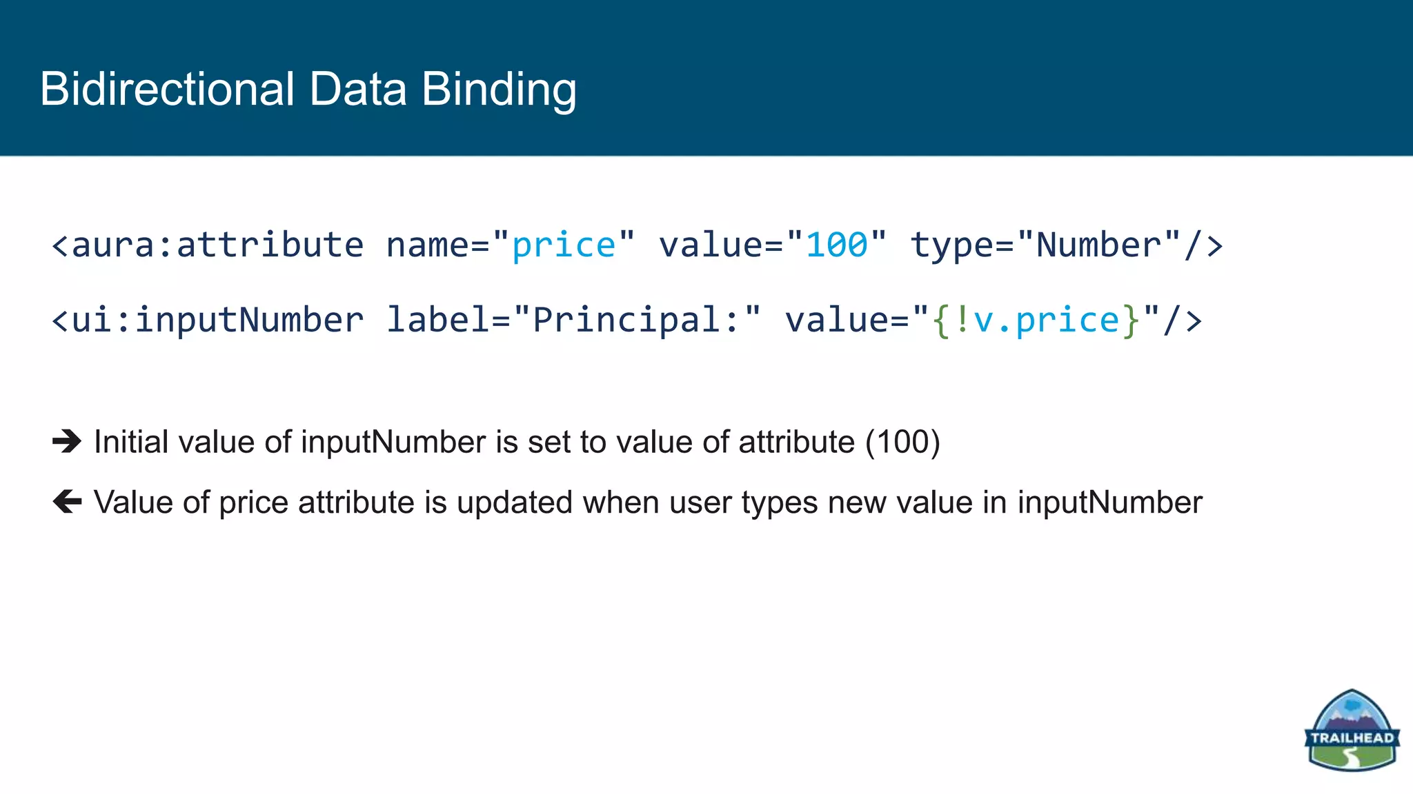 Bidirectional Data Binding
<aura:attribute name="price" value="100" type="Number"/>
<ui:inputNumber label="Principal:" value="{!v.price}"/>
 Initial value of inputNumber is set to value of attribute (100)
 Value of price attribute is updated when user types new value in inputNumber
 