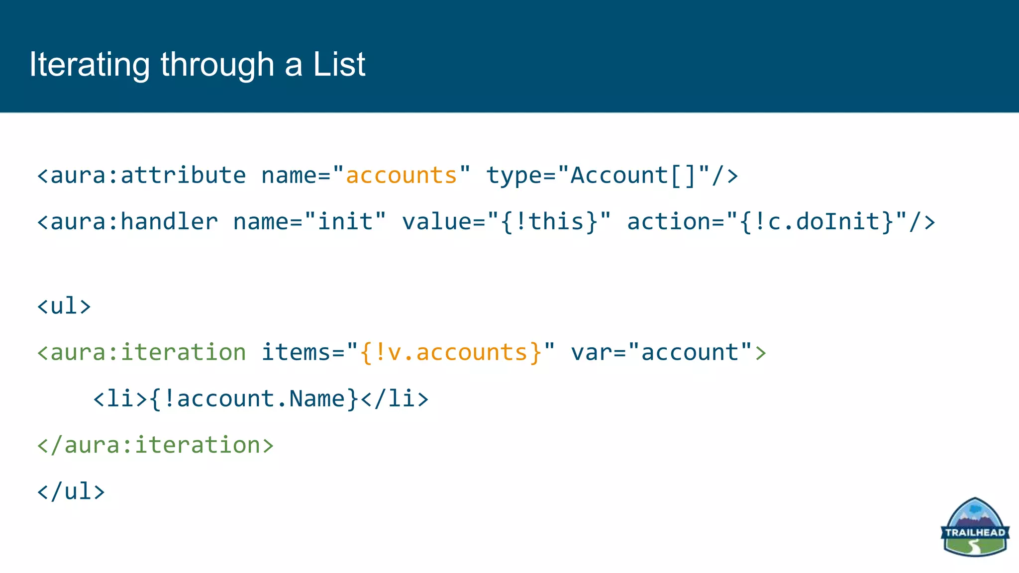 Iterating through a List
<aura:attribute name="accounts" type="Account[]"/>
<aura:handler name="init" value="{!this}" action="{!c.doInit}"/>
<ul>
<aura:iteration items="{!v.accounts}" var="account">
<li>{!account.Name}</li>
</aura:iteration>
</ul>
 