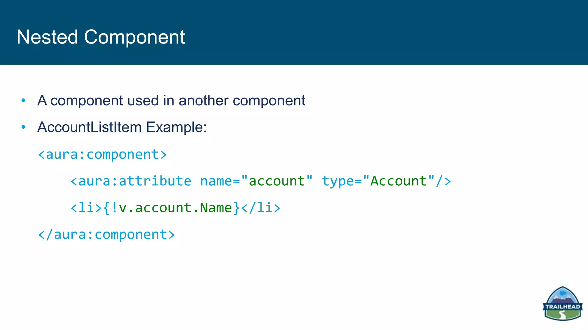 Nested Component
• A component used in another component
• AccountListItem Example:
<aura:component>
<aura:attribute name="account" type="Account"/>
<li>{!v.account.Name}</li>
</aura:component>
 