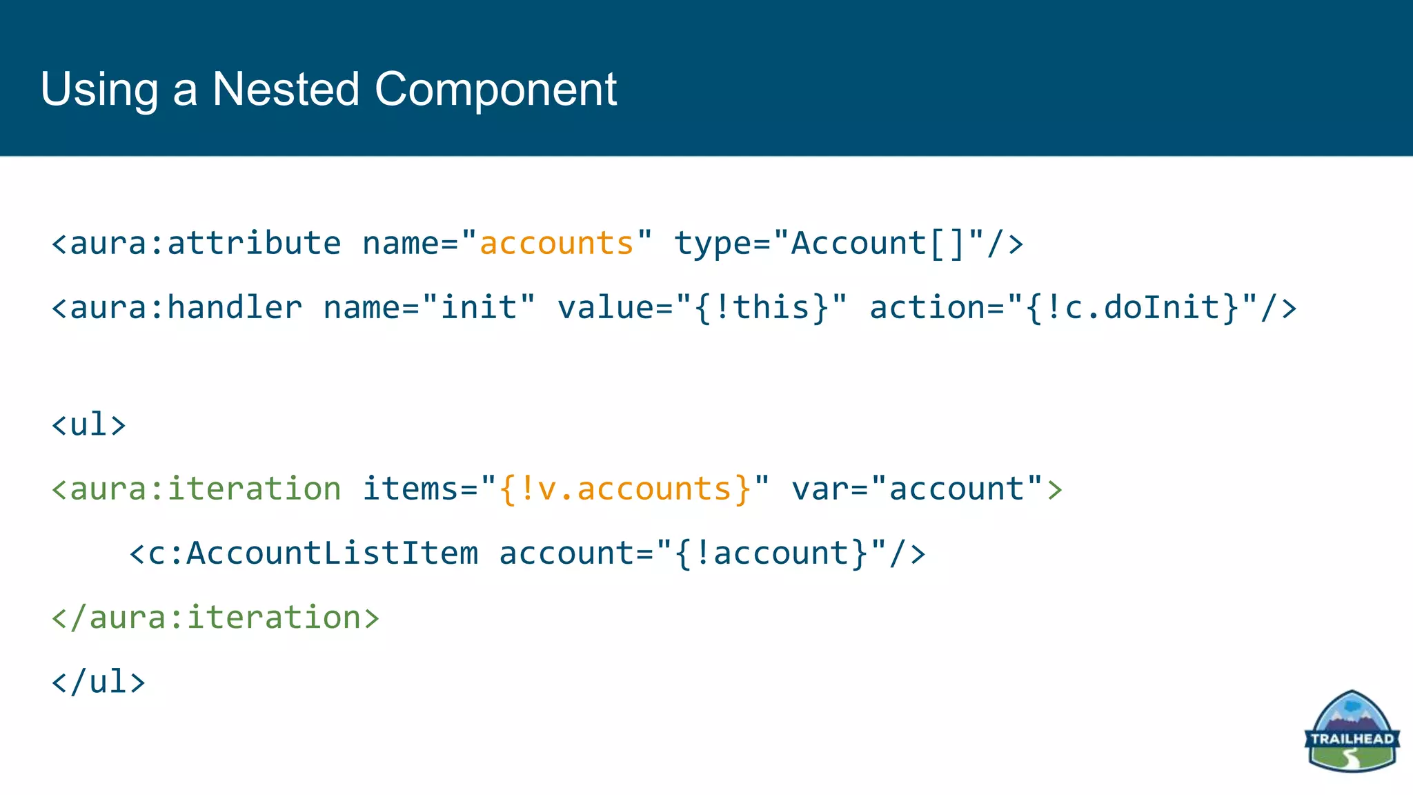 Using a Nested Component
<aura:attribute name="accounts" type="Account[]"/>
<aura:handler name="init" value="{!this}" action="{!c.doInit}"/>
<ul>
<aura:iteration items="{!v.accounts}" var="account">
<c:AccountListItem account="{!account}"/>
</aura:iteration>
</ul>
 