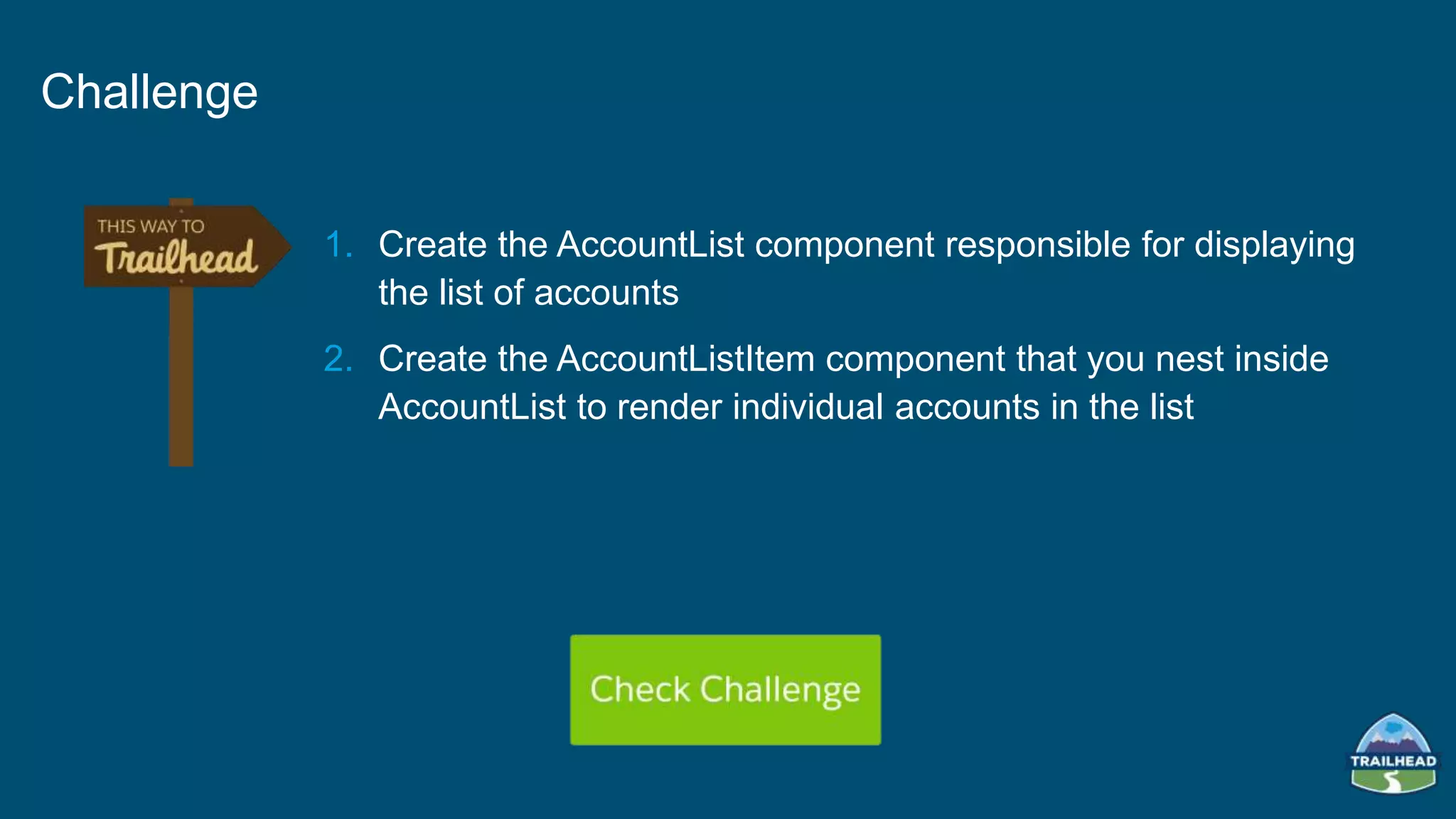 1. Create the AccountList component responsible for displaying
the list of accounts
2. Create the AccountListItem component that you nest inside
AccountList to render individual accounts in the list
Challenge
 