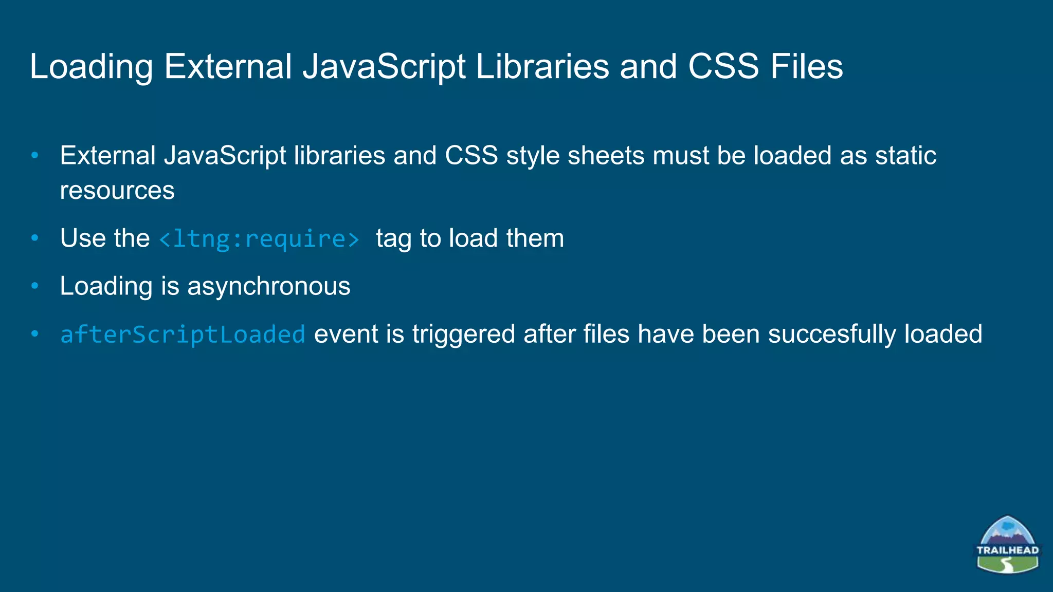 • External JavaScript libraries and CSS style sheets must be loaded as static
resources
• Use the <ltng:require> tag to load them
• Loading is asynchronous
• afterScriptLoaded event is triggered after files have been succesfully loaded
Loading External JavaScript Libraries and CSS Files
 