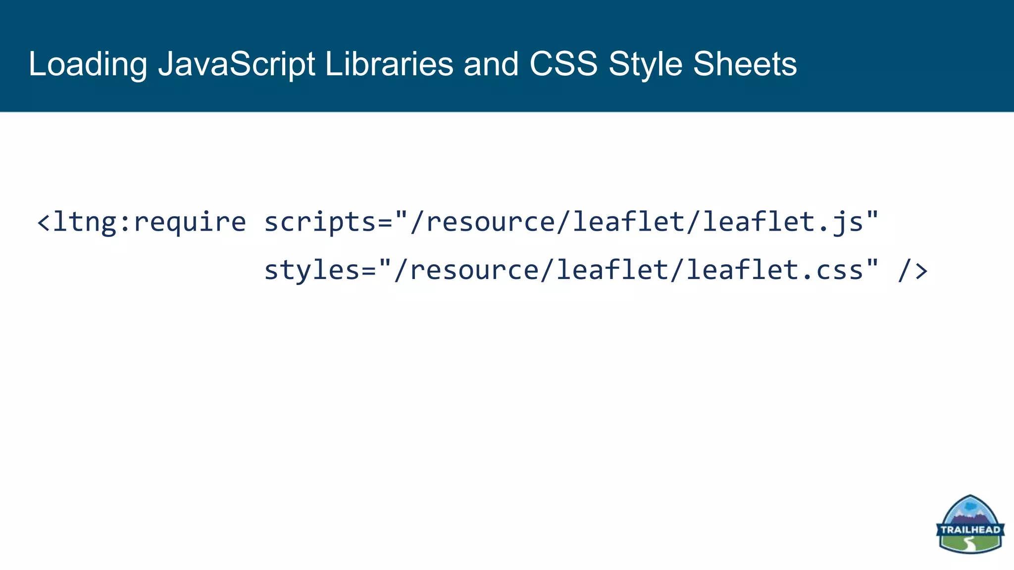 Loading JavaScript Libraries and CSS Style Sheets
<ltng:require scripts="/resource/leaflet/leaflet.js"
styles="/resource/leaflet/leaflet.css" />
 
