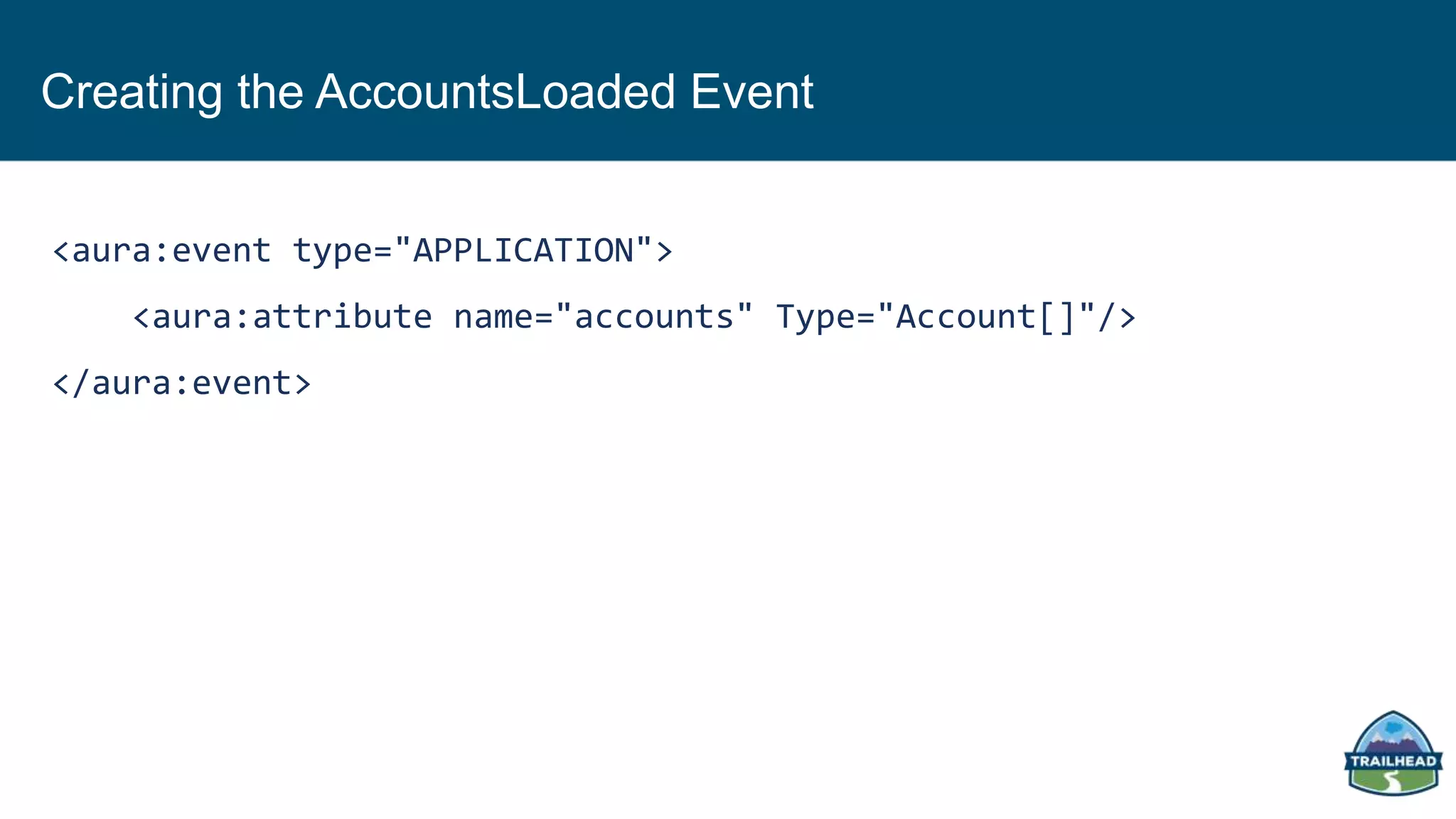 Creating the AccountsLoaded Event
<aura:event type="APPLICATION">
<aura:attribute name="accounts" Type="Account[]"/>
</aura:event>
 