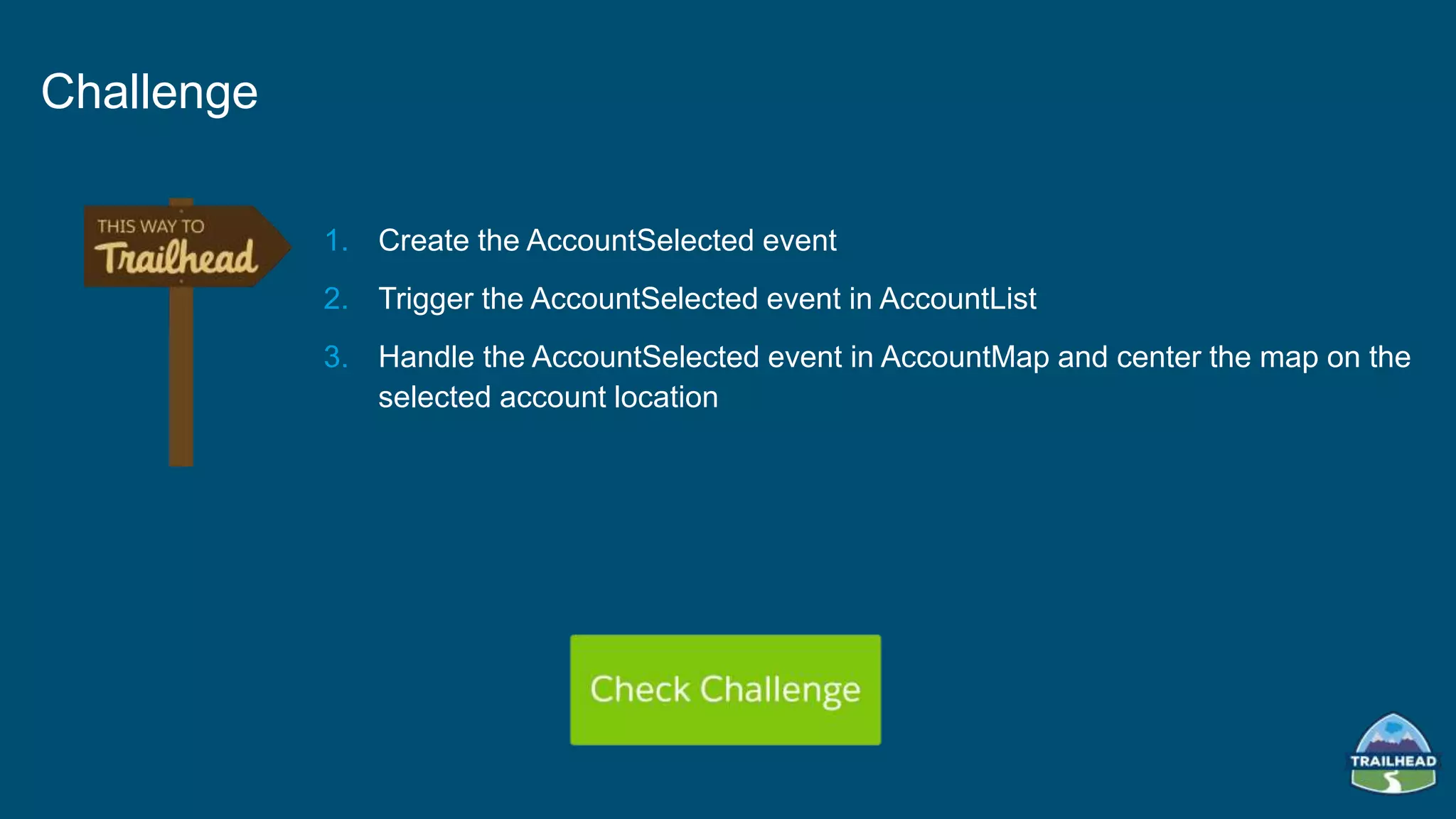 1. Create the AccountSelected event
2. Trigger the AccountSelected event in AccountList
3. Handle the AccountSelected event in AccountMap and center the map on the
selected account location
Challenge
 