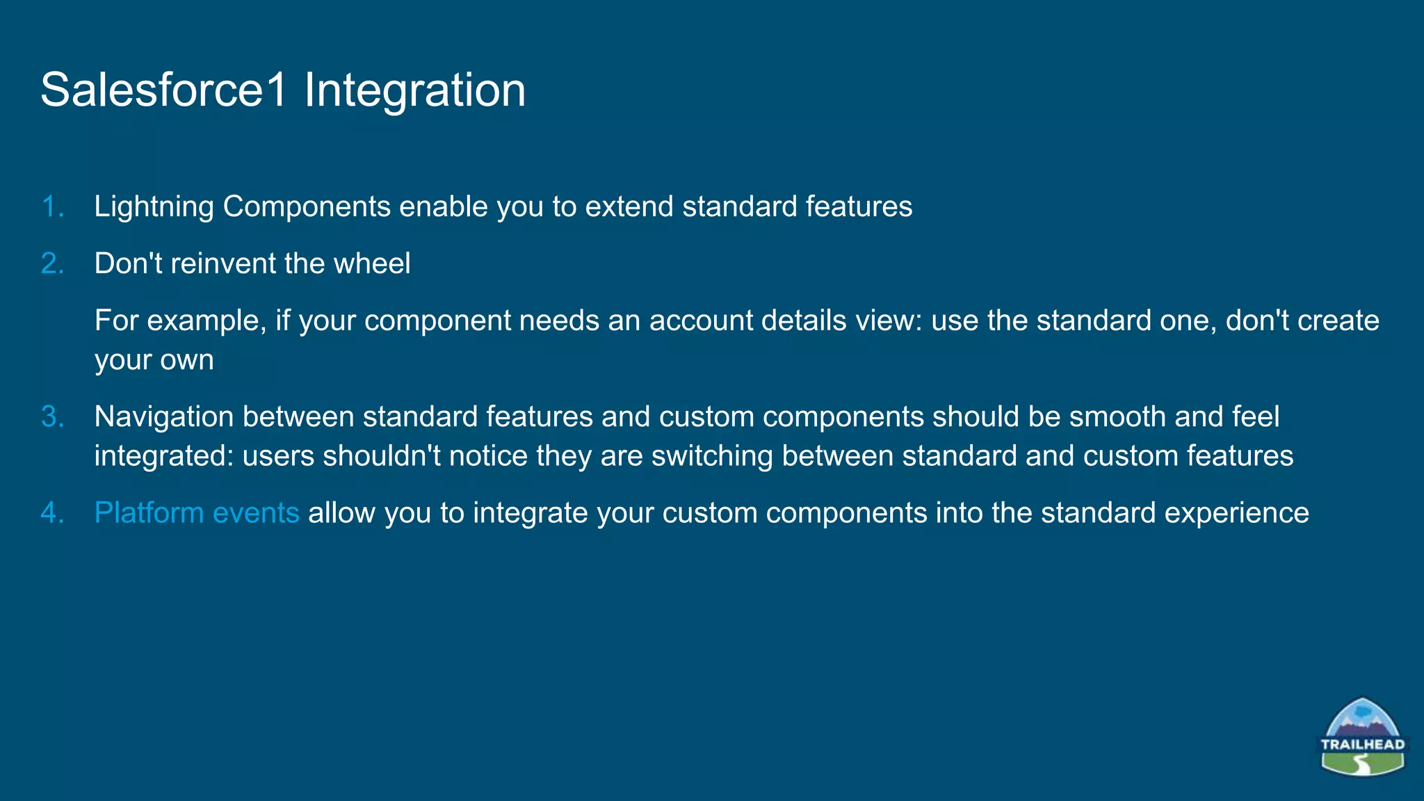 1. Lightning Components enable you to extend standard features
2. Don't reinvent the wheel
For example, if your component needs an account details view: use the standard one, don't create
your own
3. Navigation between standard features and custom components should be smooth and feel
integrated: users shouldn't notice they are switching between standard and custom features
4. Platform events allow you to integrate your custom components into the standard experience
Salesforce1 Integration
 