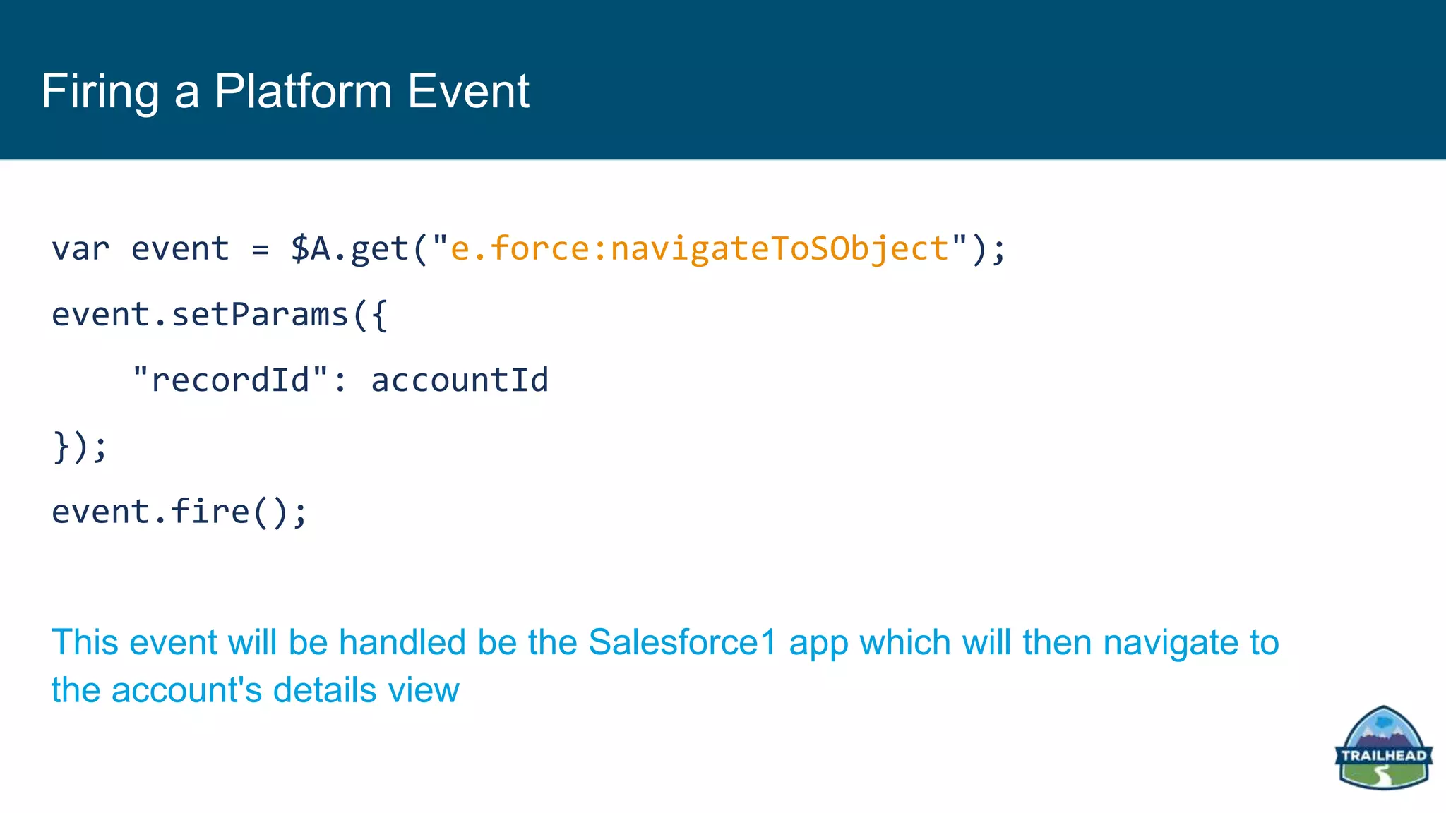 Firing a Platform Event
var event = $A.get("e.force:navigateToSObject");
event.setParams({
"recordId": accountId
});
event.fire();
This event will be handled be the Salesforce1 app which will then navigate to
the account's details view
 