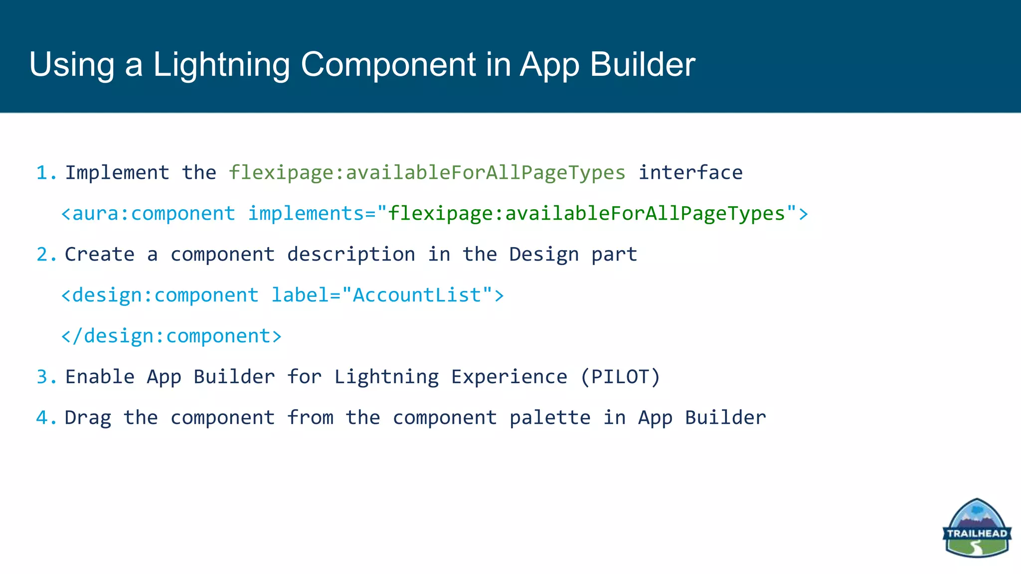 Using a Lightning Component in App Builder
1. Implement the flexipage:availableForAllPageTypes interface
<aura:component implements="flexipage:availableForAllPageTypes">
2. Create a component description in the Design part
<design:component label="AccountList">
</design:component>
3. Enable App Builder for Lightning Experience (PILOT)
4. Drag the component from the component palette in App Builder
 