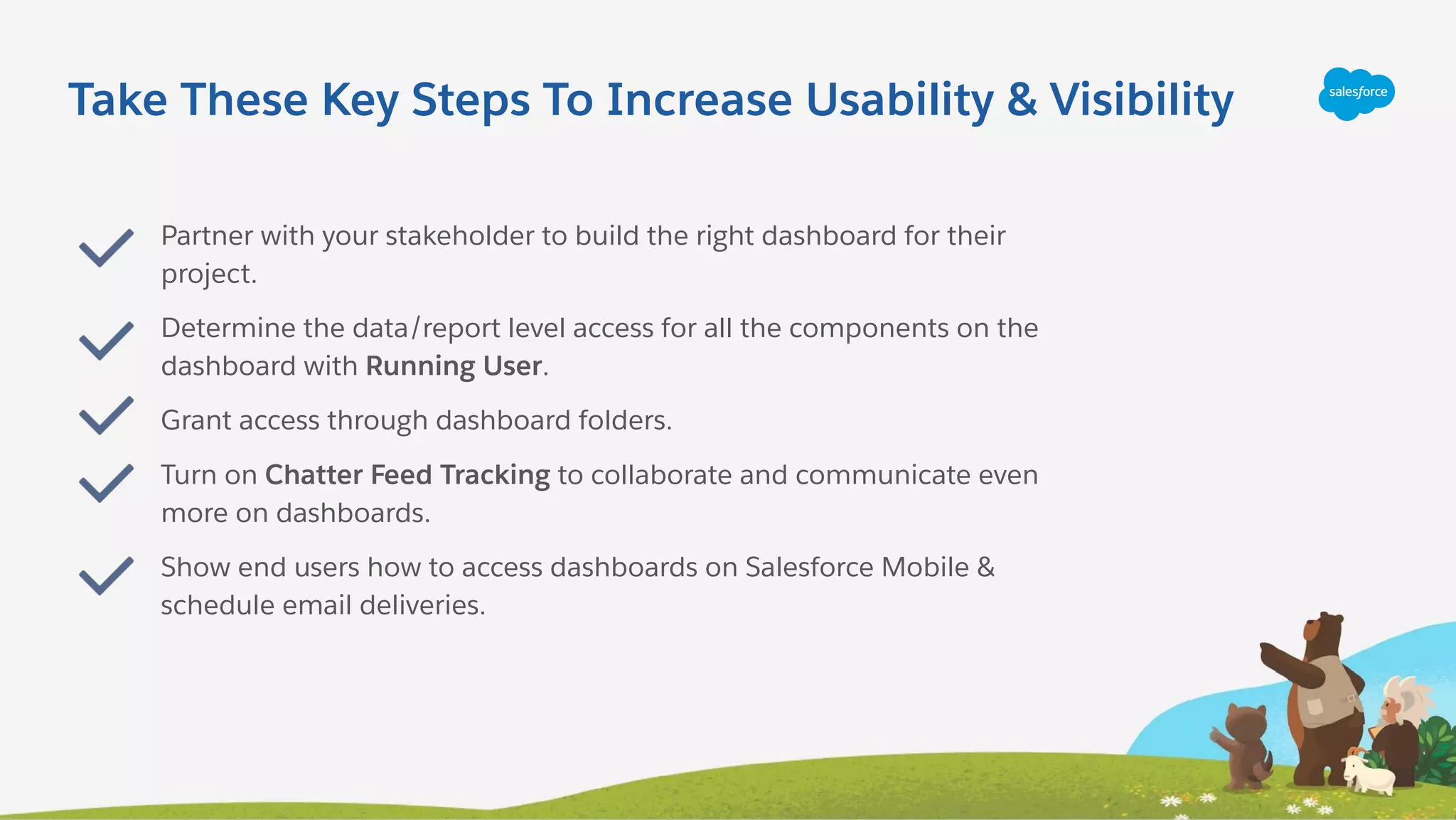 Take These Key Steps To Increase Usability & Visibility
Partner with your stakeholder to build the right dashboard for their
project.
Determine the data/report level access for all the components on the
dashboard with Running User.
Grant access through dashboard folders.
Turn on Chatter Feed Tracking to collaborate and communicate even
more on dashboards.
Show end users how to access dashboards on Salesforce Mobile &
schedule email deliveries.
 