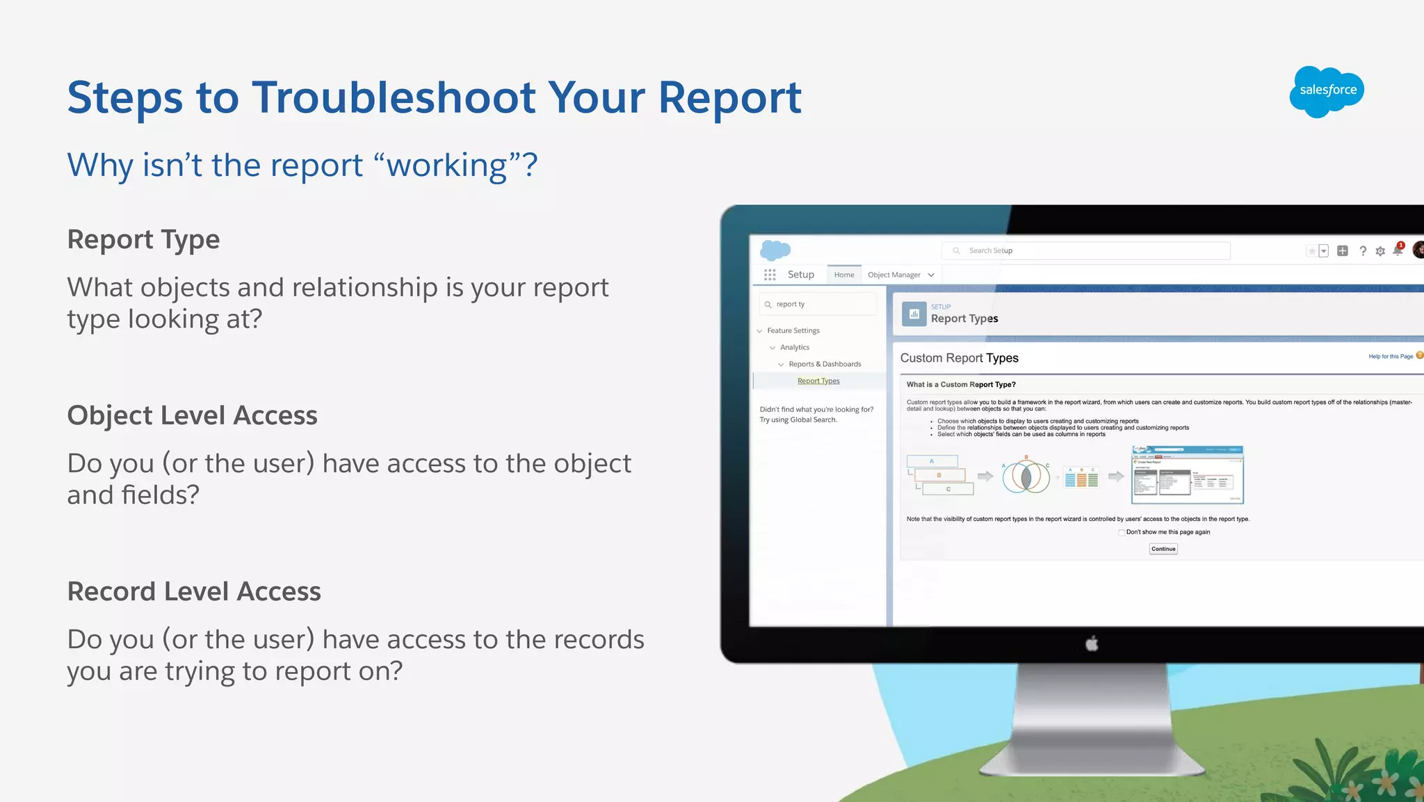 Why isn’t the report “working”?
Steps to Troubleshoot Your Report
Report Type
What objects and relationship is your report
type looking at?
Object Level Access
Do you (or the user) have access to the object
and ﬁelds?
Record Level Access
Do you (or the user) have access to the records
you are trying to report on?
 