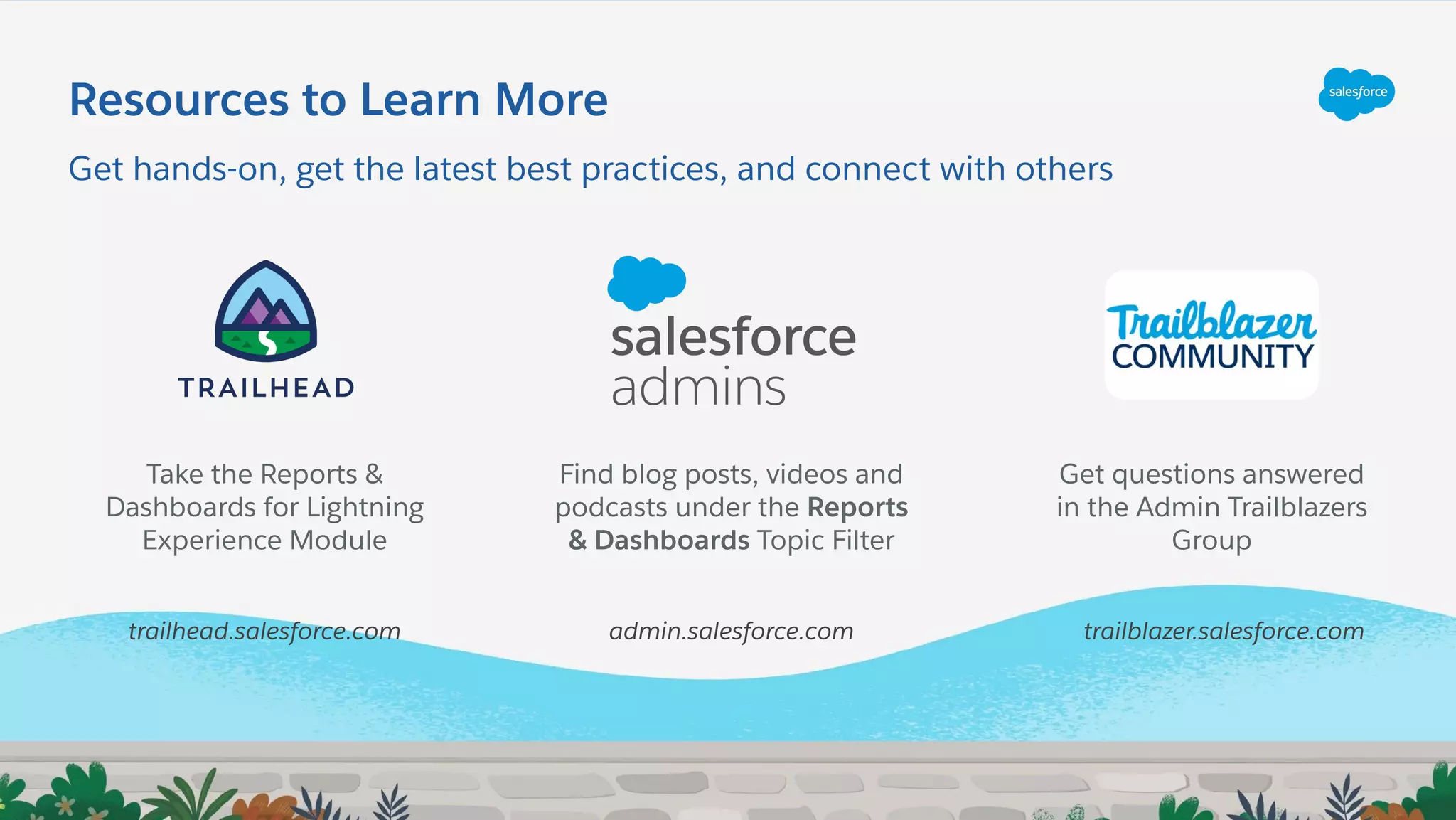 Resources to Learn More
Get hands-on, get the latest best practices, and connect with others
Find blog posts, videos and
podcasts under the Reports
& Dashboards Topic Filter
Get questions answered
in the Admin Trailblazers
Group
Take the Reports &
Dashboards for Lightning
Experience Module
trailhead.salesforce.com admin.salesforce.com trailblazer.salesforce.com
 