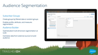 Audience Segmentation
Subscriber Groups
Create groups by filtered data or random groups
Enables profile, attribute, and measures
segmentation
Audience Builder
Sophisticated multi-dimension segmentation at
scale
Centralize data from external sources to build
audience
 