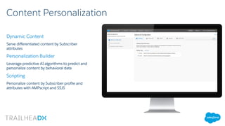 Content Personalization
Dynamic Content
Serve differentiated content by Subscriber
attributes
Personalization Builder
Leverage predictive AI algorithms to predict and
personalize content by behavioral data
Scripting
Personalize content by Subscriber profile and
attributes with AMPscript and SSJS
 