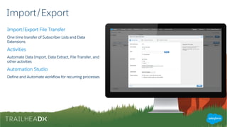 Import/Export
Import/Export File Transfer
One time transfer of Subscriber Lists and Data
Extensions
Activities
Automate Data Import, Data Extract, File Transfer, and
other activities
Automation Studio
Define and Automate workflow for recurring processes
 