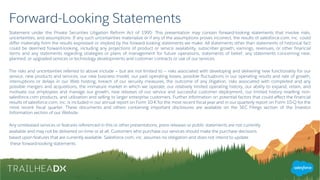 Forward-Looking Statements
Statement under the Private Securities Litigation Reform Act of 1995: This presentation may contain forward-looking statements that involve risks,
uncertainties, and assumptions. If any such uncertainties materialize or if any of the assumptions proves incorrect, the results of salesforce.com, inc. could
differ materially from the results expressed or implied by the forward looking statements we make. All statements other than statements of historical fact
could be deemed forward-looking, including any projections of product or service availability, subscriber growth, earnings, revenues, or other financial
items and any statements regarding strategies or plans of management for future operations, statements of belief, any statements concerning new,
planned, or upgraded services or technology developments and customer contracts or use of our services.
The risks and uncertainties referred to above include – but are not limited to – risks associated with developing and delivering new functionality for our
service, new products and services, our new business model, our past operating losses, possible fluctuations in our operating results and rate of growth,
interruptions or delays in our Web hosting, breach of our security measures, the outcome of any litigation, risks associated with completed and any
possible mergers and acquisitions, the immature market in which we operate, our relatively limited operating history, our ability to expand, retain, and
motivate our employees and manage our growth, new releases of our service and successful customer deployment, our limited history reselling non-
salesforce.com products, and utilization and selling to larger enterprise customers. Further information on potential factors that could affect the financial
results of salesforce.com, inc. is included in our annual report on Form 10-K for the most recent fiscal year and in our quarterly report on Form 10-Q for the
most recent fiscal quarter. These documents and others containing important disclosures are available on the SEC Filings section of the Investor
Information section of our Website.
Any unreleased services or features referenced in this or other presentations, press releases or public statements are not currently
available and may not be delivered on time or at all. Customers who purchase our services should make the purchase decisions
based upon features that are currently available. Salesforce.com, inc. assumes no obligation and does not intend to update
these forward-looking statements.
 