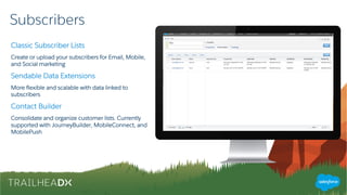 Subscribers
Classic Subscriber Lists
Create or upload your subscribers for Email, Mobile,
and Social marketing
Sendable Data Extensions
More flexible and scalable with data linked to
subscribers
Contact Builder
Consolidate and organize customer lists. Currently
supported with JourneyBuilder, MobileConnect, and
MobilePush
 