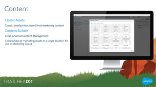Content
Classic Assets
Classic interface to create Email marketing content
Content Builder
Cross Channel Content Management
Consolidate all marketing assets in a single location for
use in Marketing Cloud
 