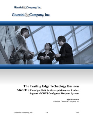 The Trailing Edge Technology Business
   Model: A Paradigm Shift for the Acquisition and Product
                   Support of COTS Configured Weapons Systems

                                                          By Ron Giuntini
                                       Principal, Giuntini & Company, Inc.




Giuntini & Company, Inc.        1/6                                  2010
 