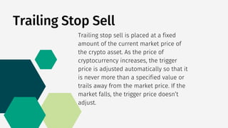 Trailing Stop Sell
Trailing stop sell is placed at a fixed
amount of the current market price of
the crypto asset. As the price of
cryptocurrency increases, the trigger
price is adjusted automatically so that it
is never more than a specified value or
trails away from the market price. If the
market falls, the trigger price doesn’t
adjust.
 