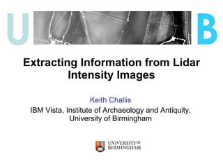 Extracting Information from Lidar Intensity Images Keith Challis IBM Vista, Institute of Archaeology and Antiquity, University of Birmingham U B 