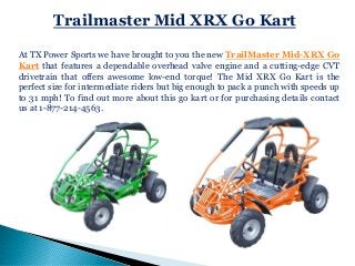 Trailmaster Mid XRX Go Kart
At TX Power Sports we have brought to you the new TrailMaster Mid-XRX Go
Kart that features a dependable overhead valve engine and a cutting-edge CVT
drivetrain that offers awesome low-end torque! The Mid XRX Go Kart is the
perfect size for intermediate riders but big enough to pack a punch with speeds up
to 31 mph! To find out more about this go kart or for purchasing details contact
us at 1-877-214-4563.
 