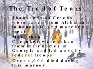 The Trail of Tears Thousands of Creeks were taken from Alabama in handcuff, and marched west. More than 17,000 Cherokee were taken from their homes in Georgia and led west by federal troops. Over 4,000 died during this journey. One soldier called it, “The cruelest work I ever knew.” Many whites were ashamed and appalled by the treatment of the Indians and protested in Washington D.C . 