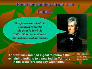 Removing Indians from their Lands… Andrew Jackson had a goal to remove the remaining Indians to a new Indian Territory In the West (present day Oklahoma)   The Government should be  organized to benefit  the great body of the  United States – the planter,  the mechanic, and the laborer. The Indians called him Sharp Knife 