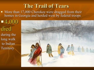 The Trail of Tears More than 17,000 Cherokee were dragged from their homes in Georgia and herded west by federal troops 4,000  died   during the  long walk to Indian  Territory 