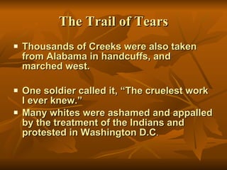 The Trail of Tears Thousands of Creeks were also taken from Alabama in handcuffs, and marched west. One soldier called it, “The cruelest work I ever knew.” Many whites were ashamed and appalled by the treatment of the Indians and protested in Washington D.C . 