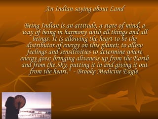 An Indian saying about Land Being Indian is an attitude, a state of mind, a way of being in harmony with all things and all beings. It is allowing the heart to be the distributor of energy on this planet; to allow feelings and sensitivities to determine where energy goes; bringing aliveness up from the Earth and from the Sky, putting it in and giving it out from the heart."   - Brooke Medicine Eagle  