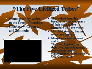 They called them this because they gave up many of their ways to live peacefully with the whites Most had given up hunting to become farmers Many had learned to read and write The Cherokee even had their own written language, a newspaper, and a constitution modeled on the U.S. Constitution Name given by whites to the Creek, Cherokee, Chickasaw, Choctaw, and Seminole “ The Five Civilized Tribes” 