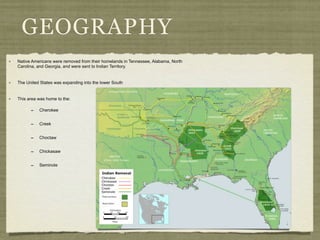 GEOGRAPHY
Native Americans were removed from their homelands in Tennessee, Alabama, North
Carolina, and Georgia, and were sent to Indian Territory.


The United States was expanding into the lower South


This area was home to the:

      -   Cherokee


      -   Creek


      -   Choctaw


      -   Chickasaw


      -   Seminole
 
