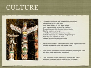 CULTURE
          “Treat the Earth and all that dwell thereon with respect!
          Remain close to the Great Spirit
          Show great respect for your fellow beings
          Work together for the benefit of all mankind!
          Give assistance and kindness wherever needed
          Do what you know to be right
          Look after the well-being of mind and body
          Dedicate a share of your efforts to the greater good
          Be truthful and honest at all times
          Take full responsibility for your actions”


          Native americans have a dance for almost every aspect of life. from
          birth and motherhood to the sun and the earth.


          Their musical instruments consist of everything from drugs to flutes
          and horns made of wood and animal skin


          Corn, beans and squash are many of the foods that native
          americans have been able to gather in their local areas.
 