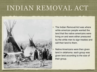 INDIAN REMOVAL ACT

          The Indian Removal Act was where
          white american people wanted the
          land that the native americans were
          living on and were either pressured
          by the white men to sign treaties and
          sell their land to them.

          Native Americans were then given
          land in oklahoma. each group was
          given land according to the size of
          their group.
 
