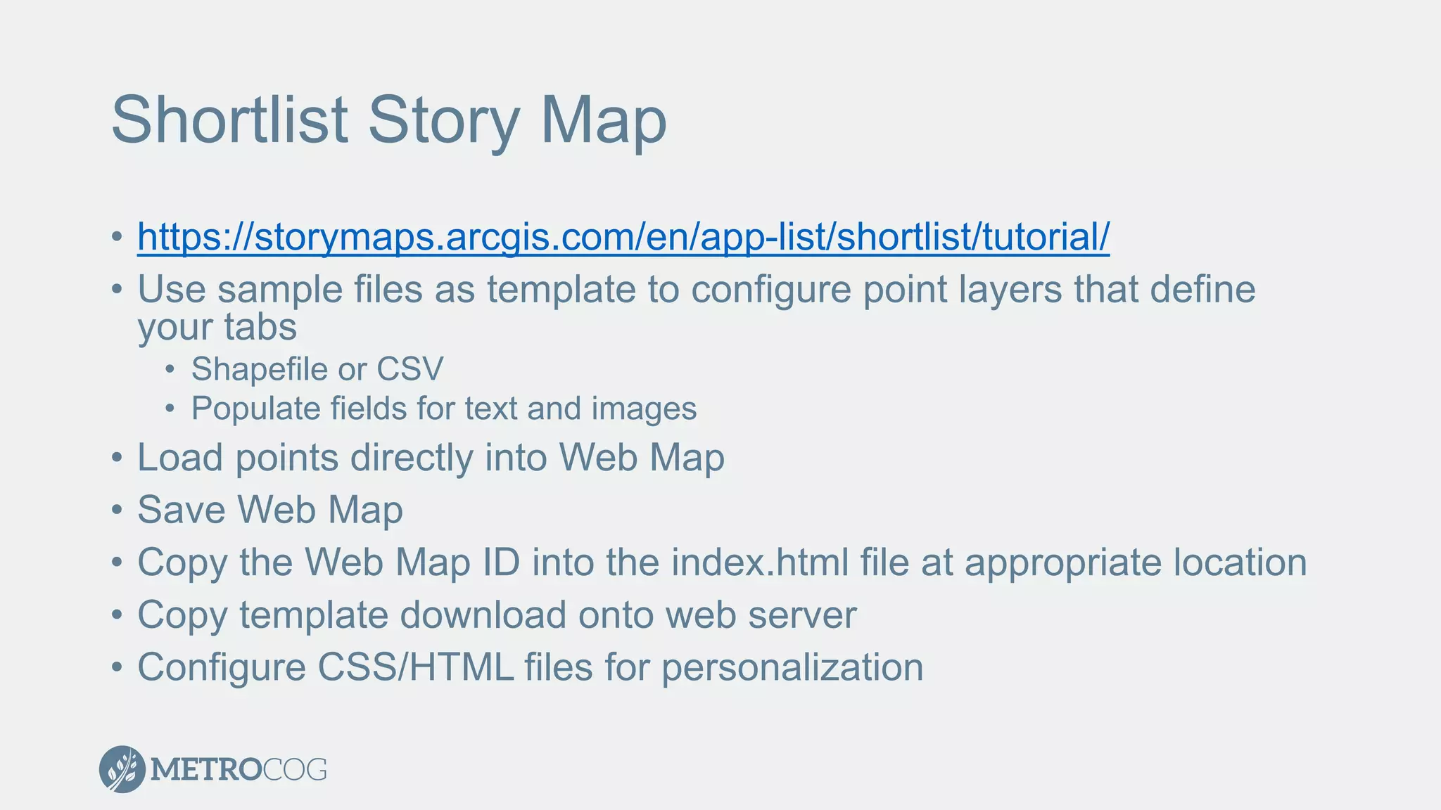 Shortlist Story Map
• https://storymaps.arcgis.com/en/app-list/shortlist/tutorial/
• Use sample files as template to configure point layers that define
your tabs
• Shapefile or CSV
• Populate fields for text and images
• Load points directly into Web Map
• Save Web Map
• Copy the Web Map ID into the index.html file at appropriate location
• Copy template download onto web server
• Configure CSS/HTML files for personalization
 