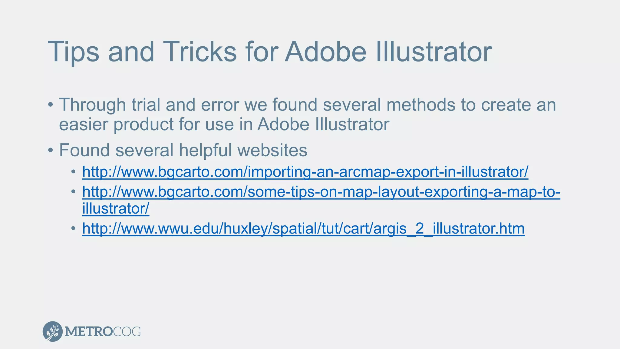Tips and Tricks for Adobe Illustrator
• Through trial and error we found several methods to create an
easier product for use in Adobe Illustrator
• Found several helpful websites
• http://www.bgcarto.com/importing-an-arcmap-export-in-illustrator/
• http://www.bgcarto.com/some-tips-on-map-layout-exporting-a-map-to-
illustrator/
• http://www.wwu.edu/huxley/spatial/tut/cart/argis_2_illustrator.htm
 