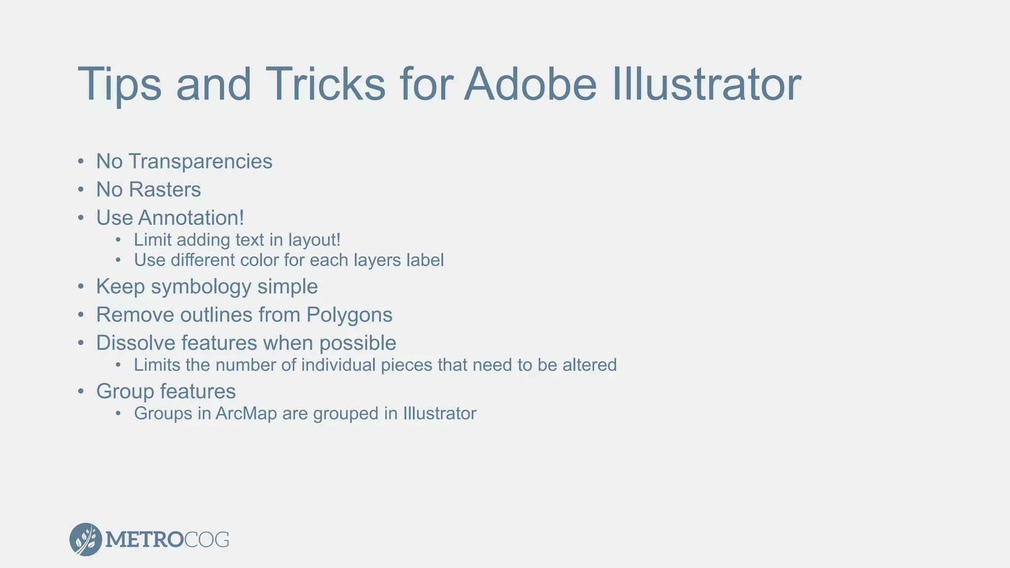 Tips and Tricks for Adobe Illustrator
• No Transparencies
• No Rasters
• Use Annotation!
• Limit adding text in layout!
• Use different color for each layers label
• Keep symbology simple
• Remove outlines from Polygons
• Dissolve features when possible
• Limits the number of individual pieces that need to be altered
• Group features
• Groups in ArcMap are grouped in Illustrator
 